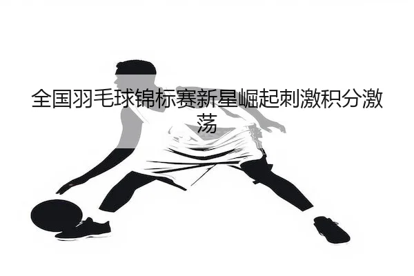 全国羽毛球锦标赛新星崛起刺激积分激荡